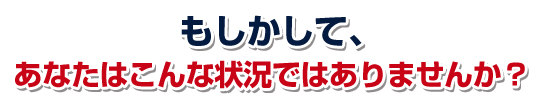 こんな状況ではありませんか？